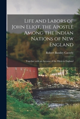 Life and Labors of John Eliot, the Apostle Among the Indian Nations of New England: Together With an Account of the Eliots in England by Caverly, Robert Boodey 1806-1887 Cn