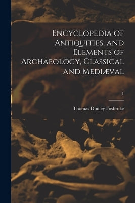 Encyclopedia of Antiquities, and Elements of Archaeology, Classical and Mediæval; 1 by Fosbroke, Thomas Dudley 1770-1842