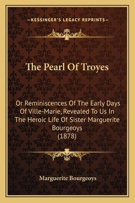 The Pearl Of Troyes: Or Reminiscences Of The Early Days Of Ville-Marie, Revealed To Us In The Heroic Life Of Sister Marguerite Bourgeoys (1878) by Bourgeoys, Marguerite