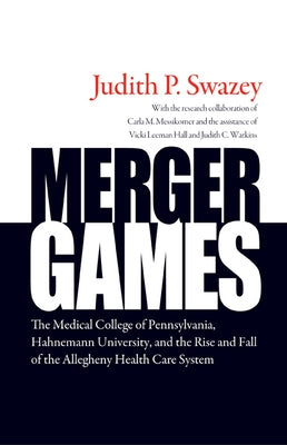 Merger Games: The Medical College of Pennsylvania, Hahnemann University, and the Rise and Fall of the Allegheny Health Care System by Swazey, Judith P.