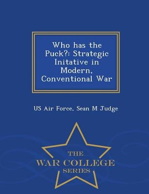 Who Has the Puck?: Strategic Initative in Modern, Conventional War - War College Series by Us Air Force