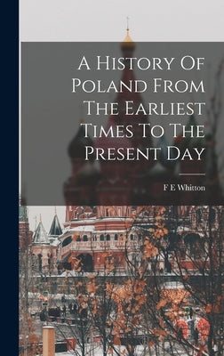 A History Of Poland From The Earliest Times To The Present Day by Whitton, F. E.