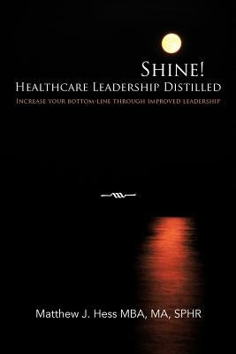 Shine! Healthcare Leadership Distilled: Increase your bottom-line through improved leadership by Hess Mba Ma Sphr, Matthew J.