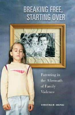 Breaking Free, Starting Over: Parenting in the Aftermath of Family Violence by Dalpiaz, Christina M.