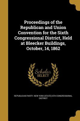 Proceedings of the Republican and Union Convention for the Sixth Congressional District, Held at Bleecker Buildings, October, 14, 1862 by Republican Party New York (State) 6th C.