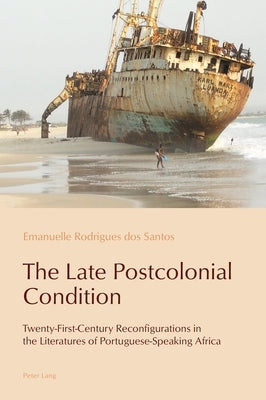 The Late Postcolonial Condition; Twenty-First-Century Reconfigurations in the Literatures of Portuguese-Speaking Africa by Rodrigues Dos Santos, Emanuelle