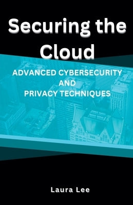 Securing the Cloud Advanced Cybersecurity and Privacy Techniques by Lee, Laura