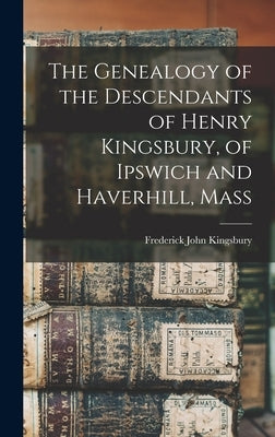 The Genealogy of the Descendants of Henry Kingsbury, of Ipswich and Haverhill, Mass by Kingsbury, Frederick John