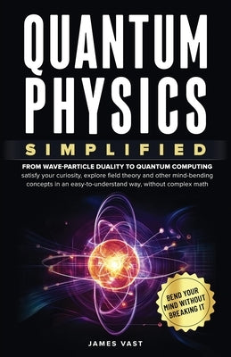 Quantum Physics Simplified: From wave-particle duality to quantum computing; satisfy your curiosity, explore field theory and other mind-bending conce by Vast, James