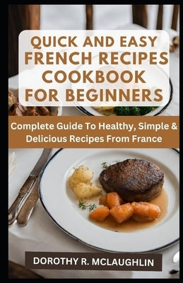 Quick & Easy French Recipes Cookbook for Beginners: Complete Guide To Healthy, Simple & Delicious Recipes From France by McLaughlin, Dorothy R.