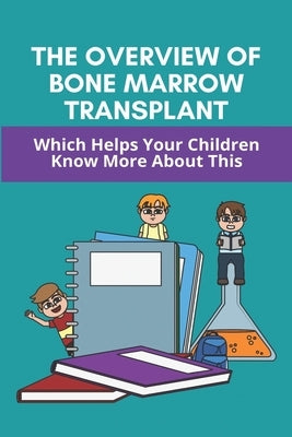 The Overview Of Bone Marrow Transplant: Which Helps Your Children Know More About This: How Does The Bone Marrow Transplant Work by Caracci, Arlie