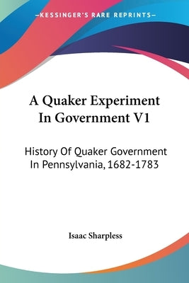 A Quaker Experiment In Government V1: History Of Quaker Government In Pennsylvania, 1682-1783 by Sharpless, Isaac