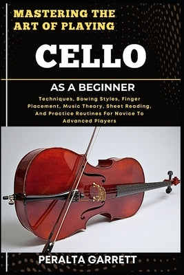 Mastering the Art of Playing Cello as a Beginner: Techniques, Bowing Styles, Finger Placement, Music Theory, Sheet Reading, And Practice Routines For by Garrett, Peralta