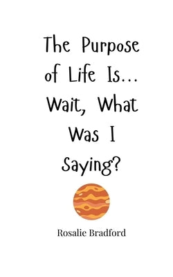The Purpose of Life Is... Wait, What Was I Saying? by Bradford, Rosalie
