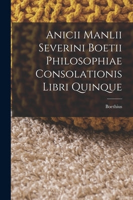 Anicii Manlii Severini Boetii Philosophiae Consolationis Libri Quinque by Boethius