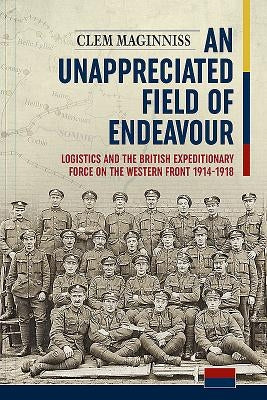 An Unappreciated Field of Endeavour: Logistics and the British Expeditionary Force on the Western Front 1914-1918 by Maginniss, Clem