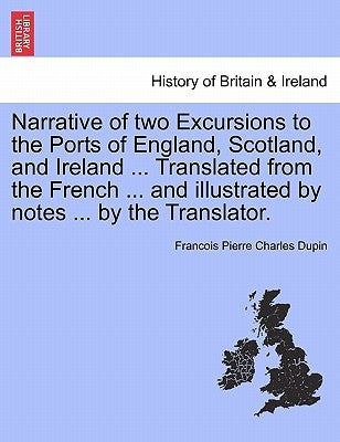 Narrative of Two Excursions to the Ports of England, Scotland, and Ireland ... Translated from the French ... and Illustrated by Notes ... by the Tran by Dupin, Franc Ois Pierre Charles