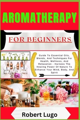 AROMATHERAPY For Beginners: Guide To Essential Oils, Blends, And Techniques For Health, Wellness, And Relaxation - Harness The Healing Power Of Nature by Lugo, Robert