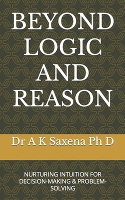Beyond Logic and Reason: Nurturing Intuition for Decision-Making & Problem-Solving by Saxena, A. K.