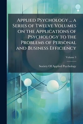 Applied Psychology ... a Series of Twelve Volumes on the Applications of Psychology to the Problems of Personal and Business Efficiency; Volume 3 by Society of Applied Psychology