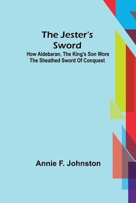 The Jester's Sword; How Aldebaran, the King's Son Wore the Sheathed Sword of Conquest by F. Johnston, Annie