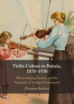 Violin Culture in Britain, 1870-1930: Music-Making, Society, and the Popularity of Stringed Instruments by Bashford, Christina