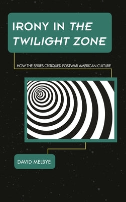 Irony in The Twilight Zone: How the Series Critiqued Postwar American Culture by Melbye, David