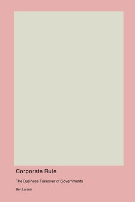 Corporate Rule: The Business Takeover of Governments by Larson, Ben