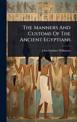 The Manners And Customs Of The Ancient Egyptians by John Gardner Wilkinson (Sir)