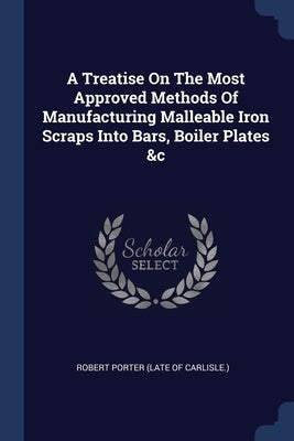 A Treatise On The Most Approved Methods Of Manufacturing Malleable Iron Scraps Into Bars, Boiler Plates &c by Robert Porter (Late of Carlisle )