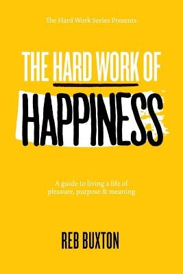 The Hard Work Of Happiness: A Guide To Living A Life Of Pleasure, Purpose & Meaning by Buxton, Reb