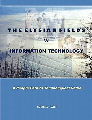 The Elysian Fields of Information Technology. A People Path to Technological Value. by Allen, Mark K.