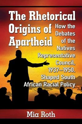 The Rhetorical Origins of Apartheid: How the Debates of the Natives Representative Council, 1937-1950, Shaped South African Racial Policy by Roth, Mia