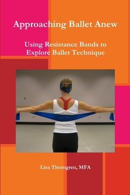 Approaching Ballet Anew: Using Resistance Bands to Explore Ballet Technique by Thorngren, Mfa Lisa