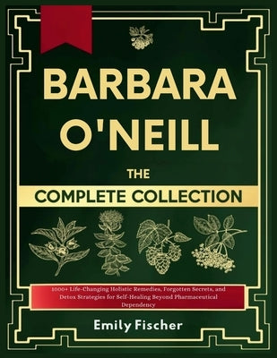 Barbara O'Neill The Complete Collection: 1000+ Life-Changing Holistic Remedies, Forgotten Secrets, and Detox Strategies for Self-Healing Beyond Pharma by Fischer, Emily