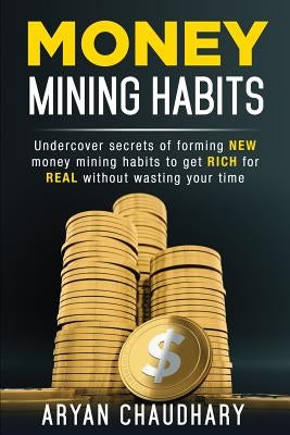 Money Mining Habits: Undercover Secrets of Forming NEW MONEY MINING HABITS to Get RICH for REAL without Wasting your Time by Chaudhary, Aryan