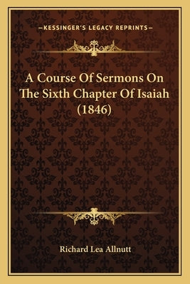 A Course Of Sermons On The Sixth Chapter Of Isaiah (1846) by Allnutt, Richard Lea