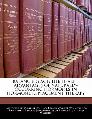 Balancing ACT: The Health Advantages of Naturally-Occurring Hormones in Hormone Replacement Therapy by United States Congress House of Represen