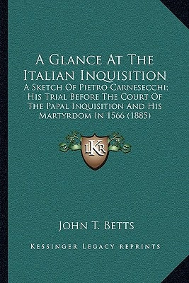 A Glance At The Italian Inquisition: A Sketch Of Pietro Carnesecchi; His Trial Before The Court Of The Papal Inquisition And His Martyrdom In 1566 (18 by Betts, John T.