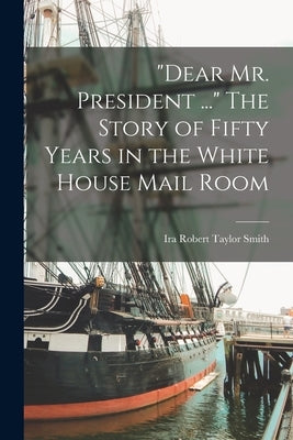 Dear Mr. President ... The Story of Fifty Years in the White House Mail Room by Smith, Ira Robert Taylor 1875-