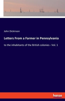 Letters From a Farmer in Pennsylvania: to the inhabitants of the British colonies - Vol. 1 by Dickinson, John
