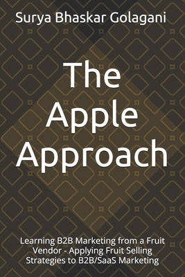 The Apple Approach: Learning B2B Marketing from a Fruit Vendor - Applying Fruit Selling Strategies to B2B/SaaS Marketing by Golagani, Surya Bhaskar