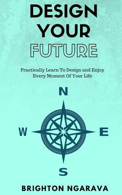 Design Your Future: Practically Learn To Design and Enjoy Every Moment Of Your Life by Ngarava, Brighton