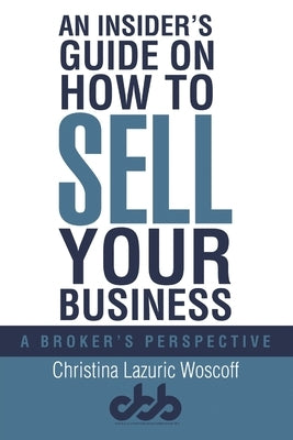 An Insider's Guide on How to Sell Your Business: A Broker's Perspective by Woscoff, Christina Lazuric