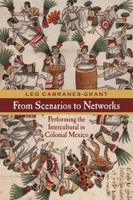 From Scenarios to Networks: Performing the Intercultural in Colonial Mexico by Cabranes-Grant, Leo