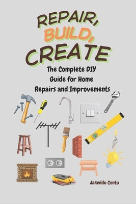 Repair, Build, Create: The Complete DIY Guide for Home Repairs and Improvements by Contu, Jakeddu