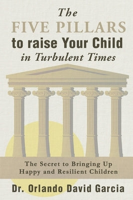 The Five Pillars to Raise Your Child in Turbulent Times: The Secret to Bringing Up Happy and Resilient Children by Garcia, Orlando David