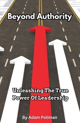 Beyond Authority- Unleashing The True Power Of Leadership by Poliman, Adam