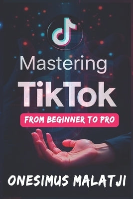 Mastering TikTok: From Beginner to Pro by Malatji, Onesimus