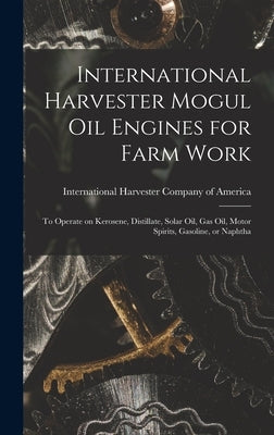 International Harvester Mogul oil Engines for Farm Work: To Operate on Kerosene, Distillate, Solar oil, gas oil, Motor Spirits, Gasoline, or Naphtha by International Harvester Company of Am